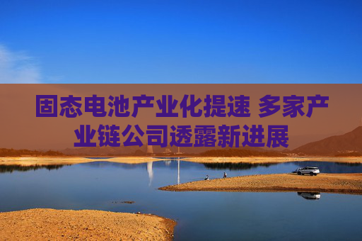 固态电池产业化提速 多家产业链公司透露新进展