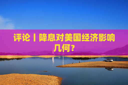 评论丨降息对美国经济影响几何？