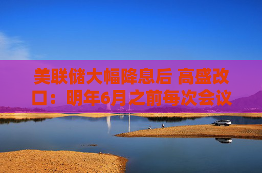 美联储大幅降息后 高盛改口：明年6月之前每次会议降息25基点