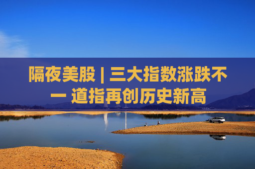 隔夜美股 | 三大指数涨跌不一 道指再创历史新高
