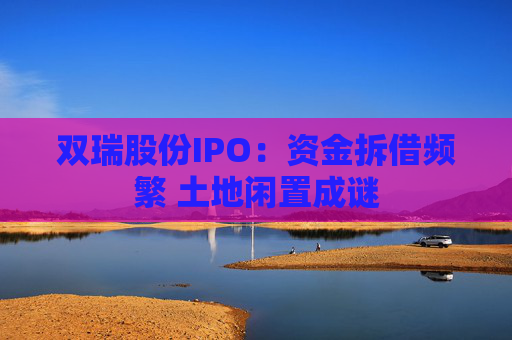 双瑞股份IPO：资金拆借频繁 土地闲置成谜