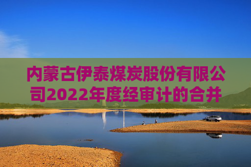 内蒙古伊泰煤炭股份有限公司2022年度经审计的合并及母公司财务报告