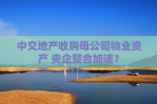 中交地产收购母公司物业资产 央企整合加速？