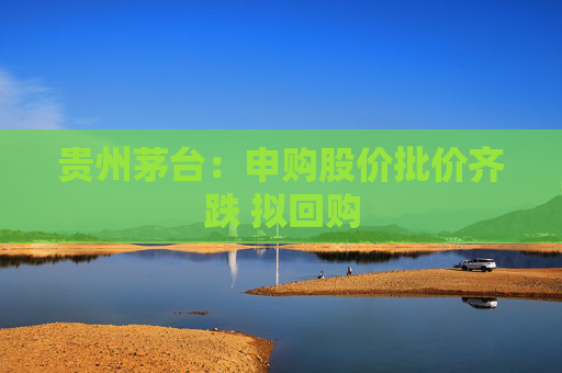 贵州茅台：申购股价批价齐跌 拟回购
