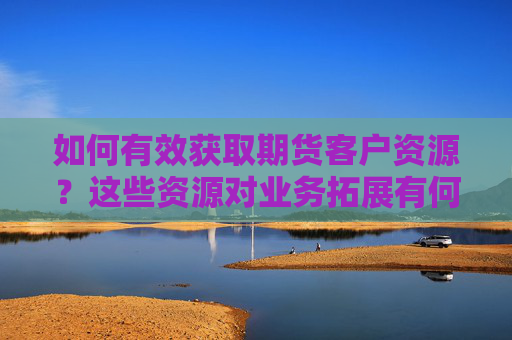 如何有效获取期货客户资源？这些资源对业务拓展有何帮助？