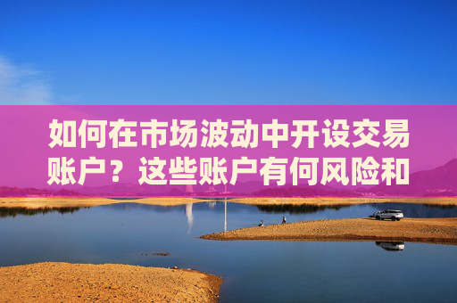 如何在市场波动中开设交易账户？这些账户有何风险和投资价值？