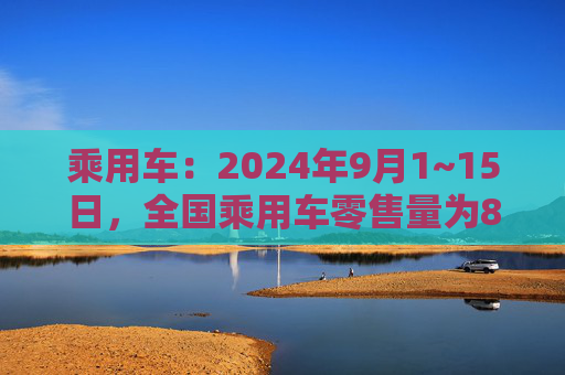 乘用车：2024年9月1~15日，全国乘用车零售量为82.8万台增长18%