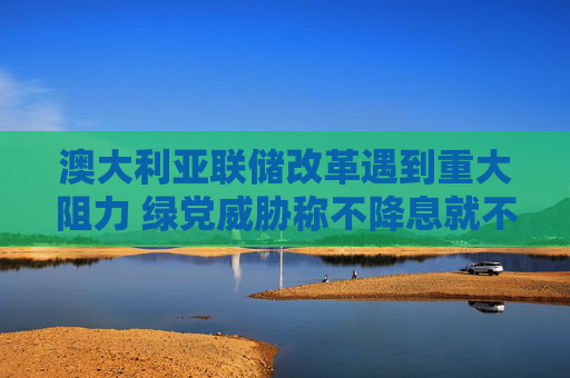 澳大利亚联储改革遇到重大阻力 绿党威胁称不降息就不予支持