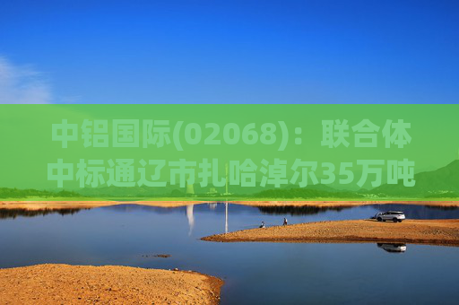 中铝国际(02068)：联合体中标通辽市扎哈淖尔35万吨绿电铝项目(扎铝二期)