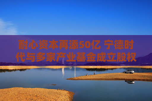 耐心资本再添50亿 宁德时代与多家产业基金成立股权私募