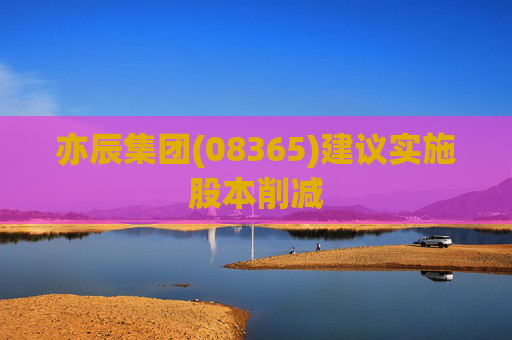 亦辰集团(08365)建议实施股本削减