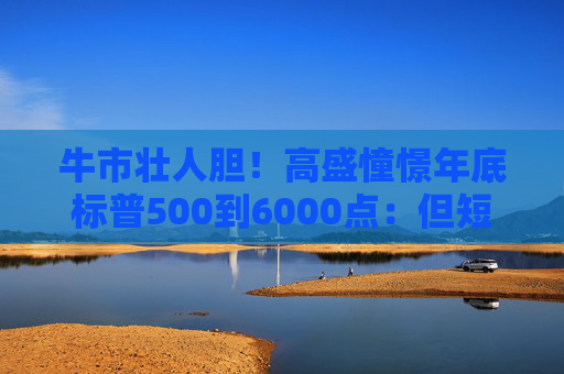牛市壮人胆！高盛憧憬年底标普500到6000点：但短期震荡后迎反弹
