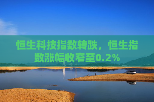 恒生科技指数转跌，恒生指数涨幅收窄至0.2%