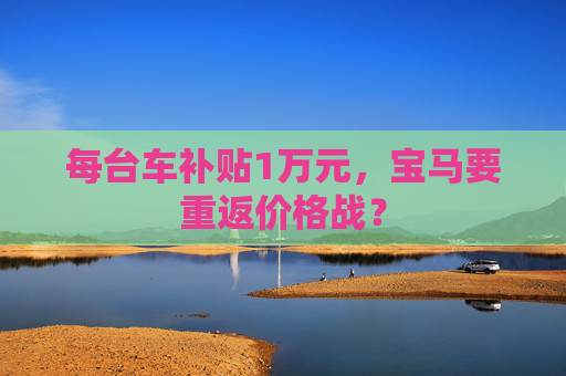 每台车补贴1万元，宝马要重返价格战？