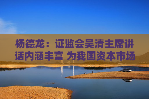 杨德龙：证监会吴清主席讲话内涵丰富 为我国资本市场长期健康发展指明方向
