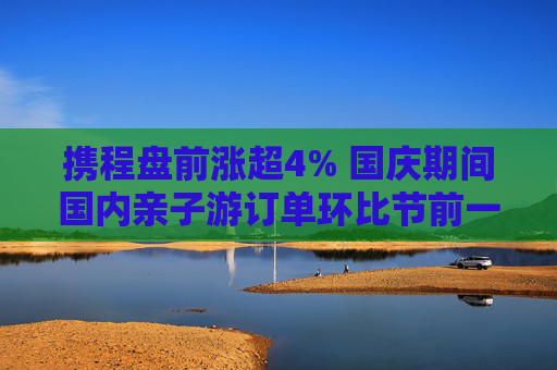 携程盘前涨超4% 国庆期间国内亲子游订单环比节前一周翻2倍