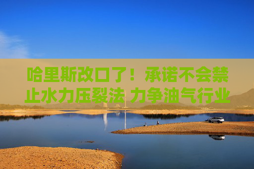 哈里斯改口了！承诺不会禁止水力压裂法 力争油气行业支持