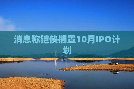 消息称铠侠搁置10月IPO计划