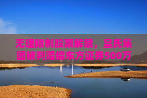 无理限制股票解禁，皇氏集团被判赔偿东方证券500万元