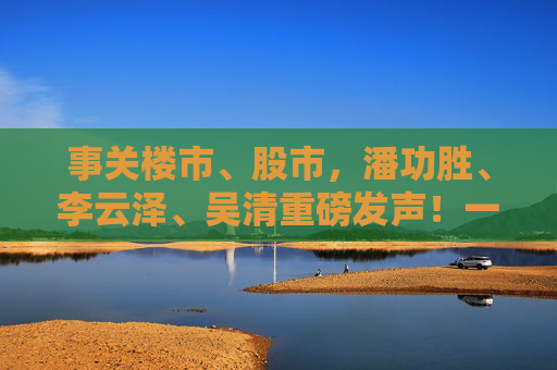 事关楼市、股市，潘功胜、李云泽、吴清重磅发声！一文看全要点→