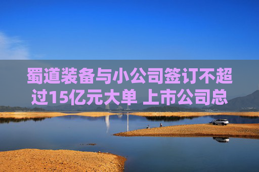 蜀道装备与小公司签订不超过15亿元大单 上市公司总经理：去项目地做过详细尽调，对方团队有行业经验