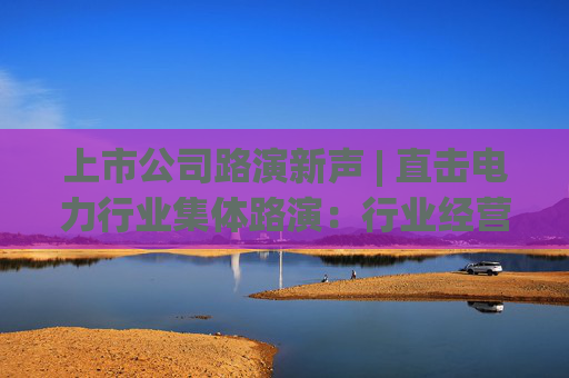 上市公司路演新声 | 直击电力行业集体路演：行业经营质效显著提升 多家公司发力新能源项目