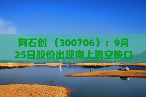 阿石创 （300706）：9月25日股价出现向上跳空缺口