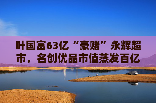 叶国富63亿“豪赌”永辉超市，名创优品市值蒸发百亿成牺牲品