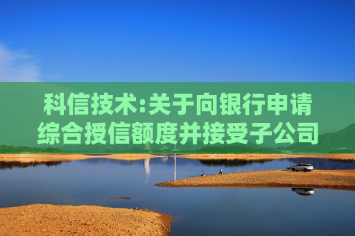 科信技术:关于向银行申请综合授信额度并接受子公司担保的公告