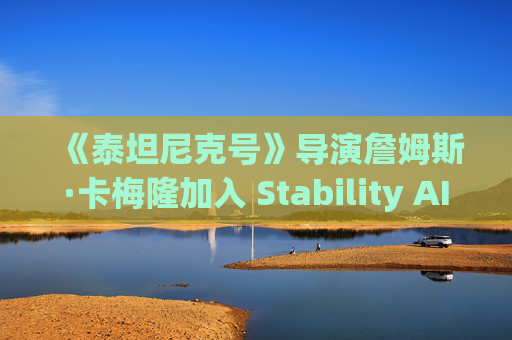 《泰坦尼克号》导演詹姆斯·卡梅隆加入 Stability AI 董事会