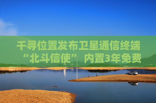 千寻位置发布卫星通信终端“北斗信使” 内置3年免费北斗卫星通信服务