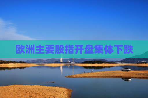 欧洲主要股指开盘集体下跌