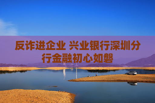 反诈进企业 兴业银行深圳分行金融初心如磐