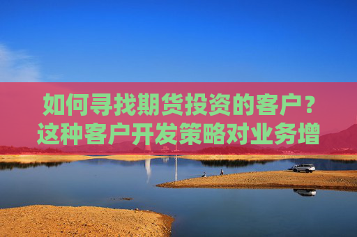 如何寻找期货投资的客户？这种客户开发策略对业务增长有什么帮助？