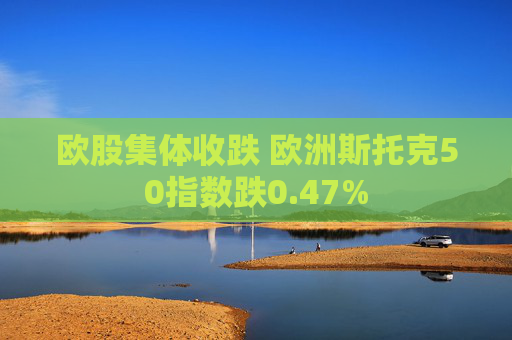 欧股集体收跌 欧洲斯托克50指数跌0.47%