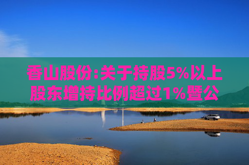 香山股份:关于持股5%以上股东增持比例超过1%暨公司第一大股东变更的提示性公告