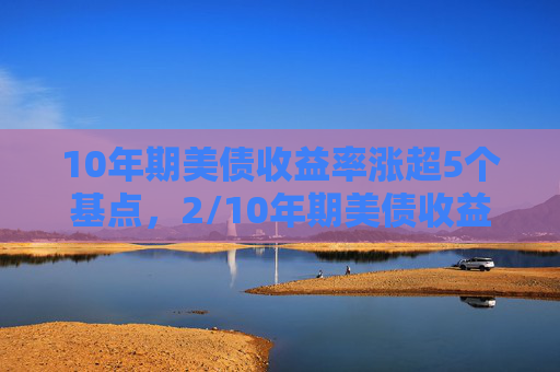 10年期美债收益率涨超5个基点，2/10年期美债收益率曲线继续趋陡
