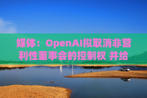 媒体：OpenAI拟取消非营利性董事会的控制权 并给予奥尔特曼股权