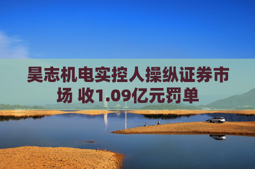 昊志机电实控人操纵证券市场 收1.09亿元罚单