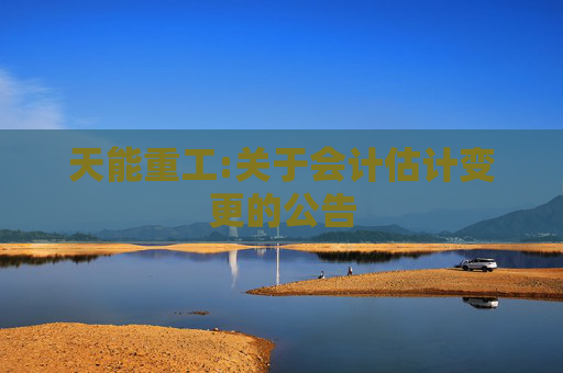 天能重工:关于会计估计变更的公告