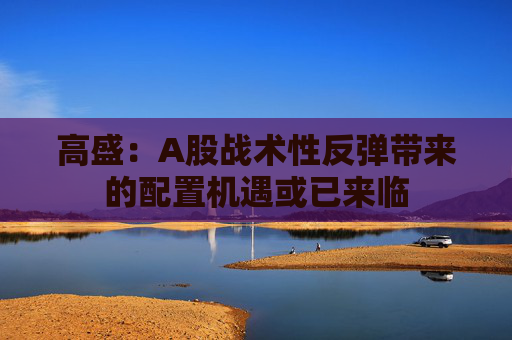 高盛：A股战术性反弹带来的配置机遇或已来临