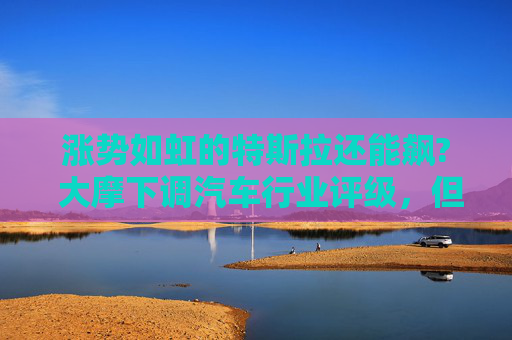 涨势如虹的特斯拉还能飙? 大摩下调汽车行业评级，但坚信特斯拉能继续涨