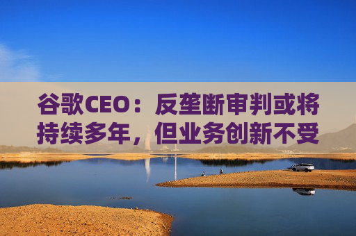 谷歌CEO：反垄断审判或将持续多年，但业务创新不受影响