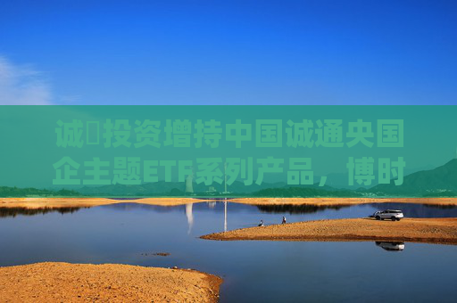 诚旸投资增持中国诚通央国企主题ETF系列产品，博时央企结构调整ETF值得关注