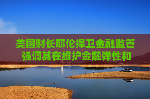 美国财长耶伦捍卫金融监管 强调其在维护金融弹性和稳定中的关键作用