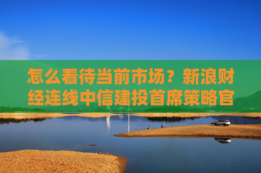 怎么看待当前市场？新浪财经连线中信建投首席策略官陈果，全文来了