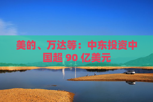 美的、万达等：中东投资中国超 90 亿美元