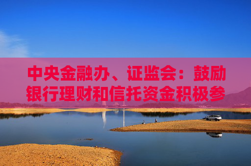 中央金融办、证监会：鼓励银行理财和信托资金积极参与资本市场，优化激励考核机制