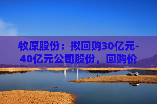 牧原股份：拟回购30亿元-40亿元公司股份，回购价不超58.6元/股