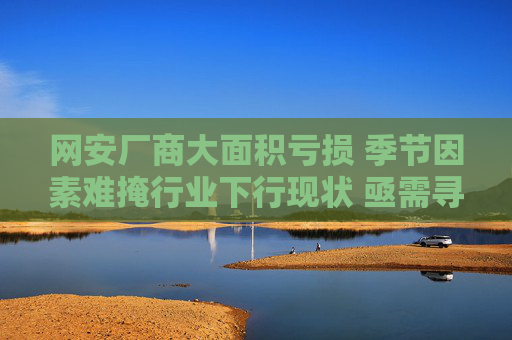 网安厂商大面积亏损 季节因素难掩行业下行现状 亟需寻找新增量